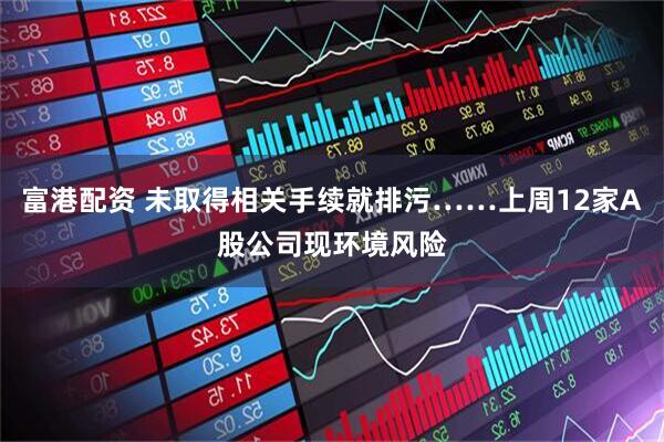 富港配资 未取得相关手续就排污……上周12家A股公司现环境风险