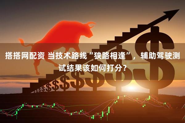 搭搭网配资 当技术路线“狭路相逢”，辅助驾驶测试结果该如何打分？