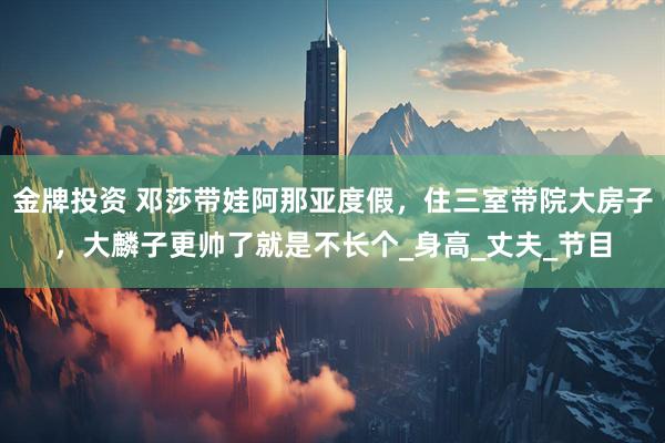金牌投资 邓莎带娃阿那亚度假，住三室带院大房子，大麟子更帅了就是不长个_身高_丈夫_节目