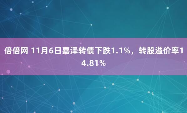 倍倍网 11月6日嘉泽转债下跌1.1%，转股溢价率14.81%