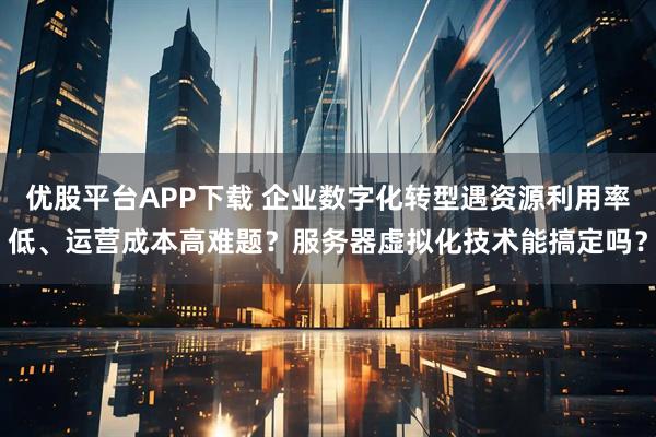 优股平台APP下载 企业数字化转型遇资源利用率低、运营成本高难题？服务器虚拟化技术能搞定吗？