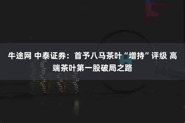 牛途网 中泰证券：首予八马茶叶“增持”评级 高端茶叶第一股破局之路