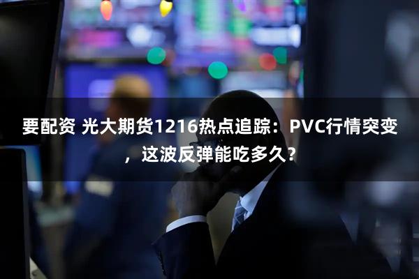 要配资 光大期货1216热点追踪：PVC行情突变，这波反弹能吃多久？