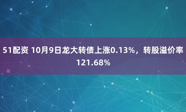 51配资 10月9日龙大转债上涨0.13%，转股溢价率121.68%