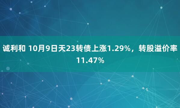 诚利和 10月9日天23转债上涨1.29%，转股溢价率11.47%