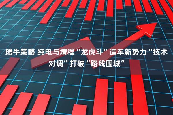 珺牛策略 纯电与增程“龙虎斗”造车新势力“技术对调”打破“路线围城”