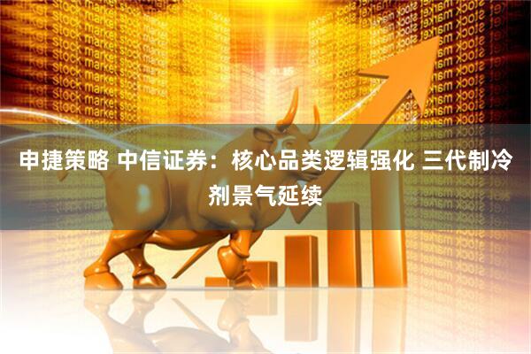 申捷策略 中信证券：核心品类逻辑强化 三代制冷剂景气延续